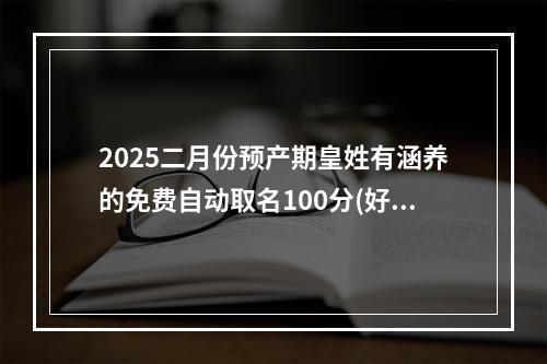 2025二月份预产期皇姓有涵养的免费自动取名100分(好听实用)