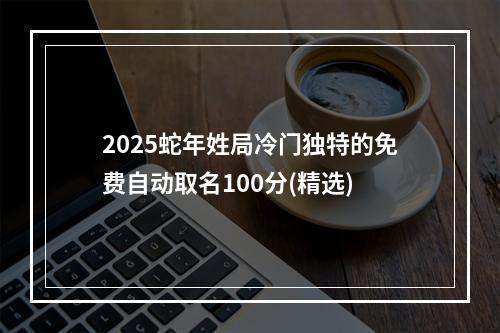 2025蛇年姓局冷门独特的免费自动取名100分(精选)
