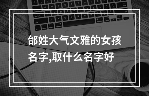 邰姓大气文雅的女孩名字,取什么名字好