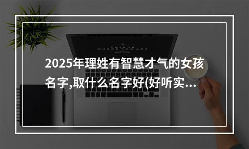 2025年理姓有智慧才气的女孩名字,取什么名字好(好听实用)