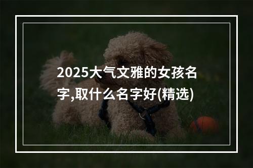 2025大气文雅的女孩名字,取什么名字好(精选)