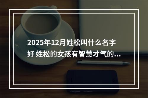 2025年12月姓松叫什么名字好 姓松的女孩有智慧才气的名字