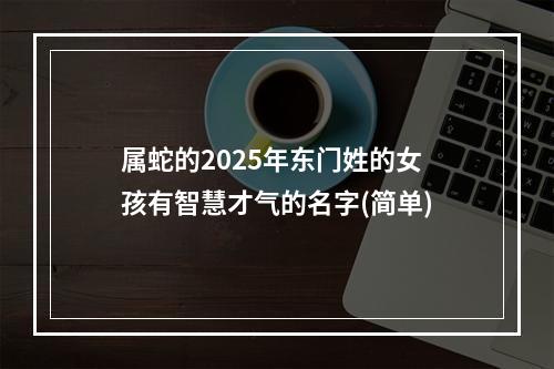 属蛇的2025年东门姓的女孩有智慧才气的名字(简单)