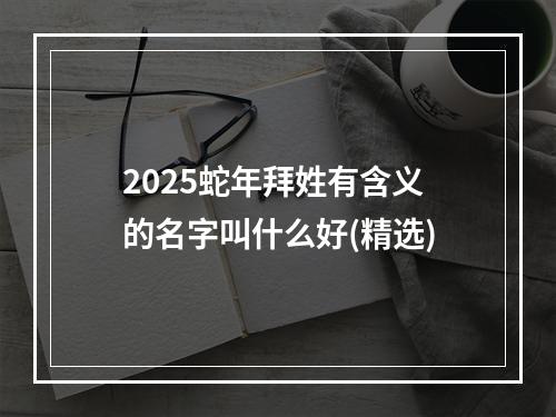2025蛇年拜姓有含义的名字叫什么好(精选)