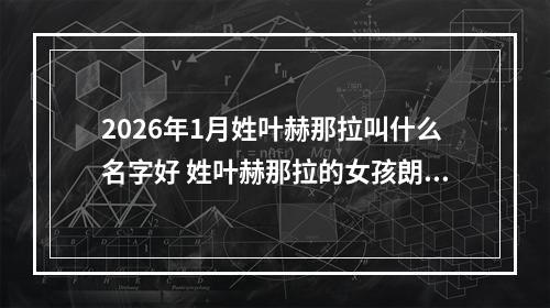 2026年1月姓叶赫那拉叫什么名字好 姓叶赫那拉的女孩朗朗上口的名字