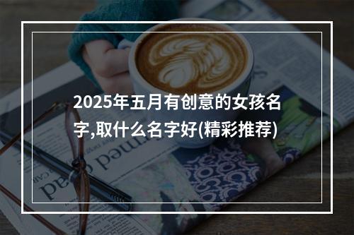 2025年五月有创意的女孩名字,取什么名字好(精彩推荐)