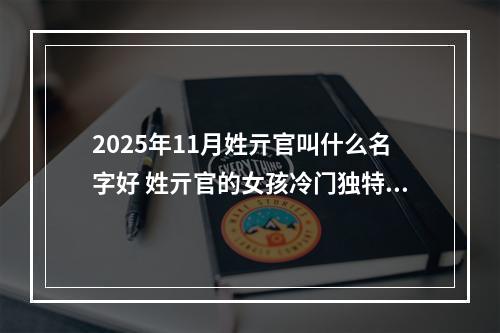 2025年11月姓亓官叫什么名字好 姓亓官的女孩冷门独特的名字