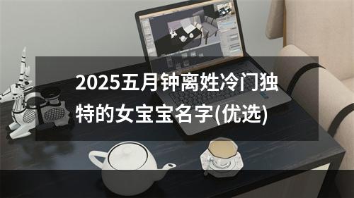 2025五月钟离姓冷门独特的女宝宝名字(优选)