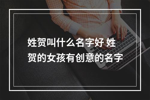 姓贺叫什么名字好 姓贺的女孩有创意的名字