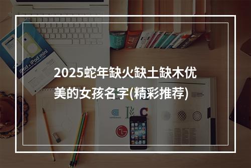 2025蛇年缺火缺土缺木优美的女孩名字(精彩推荐)