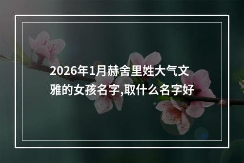 2026年1月赫舍里姓大气文雅的女孩名字,取什么名字好