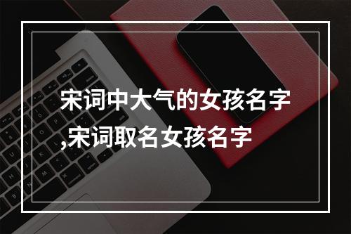 宋词中大气的女孩名字,宋词取名女孩名字