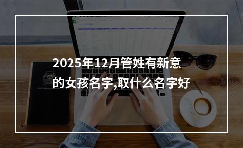 2025年12月管姓有新意的女孩名字,取什么名字好