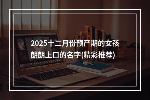 2025十二月份预产期的女孩朗朗上口的名字(精彩推荐)