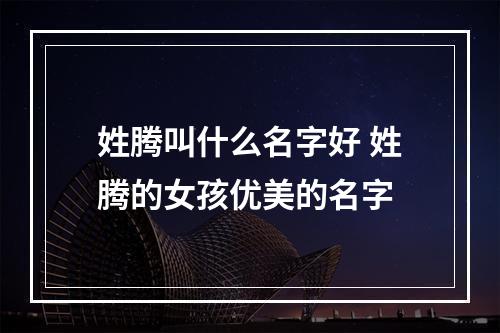 姓腾叫什么名字好 姓腾的女孩优美的名字