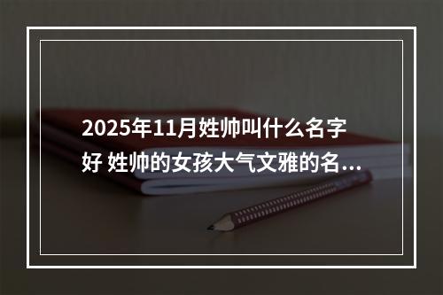 2025年11月姓帅叫什么名字好 姓帅的女孩大气文雅的名字