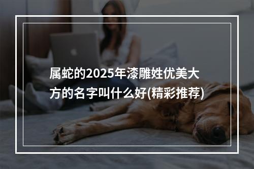 属蛇的2025年漆雕姓优美大方的名字叫什么好(精彩推荐)