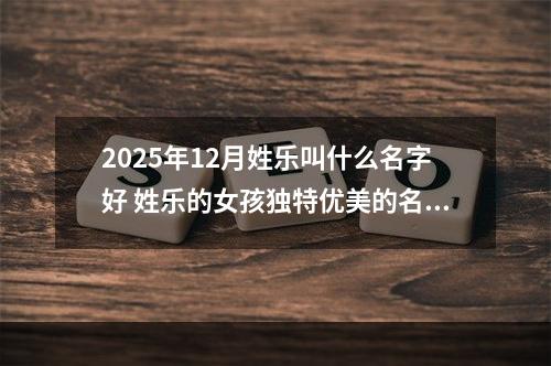 2025年12月姓乐叫什么名字好 姓乐的女孩独特优美的名字