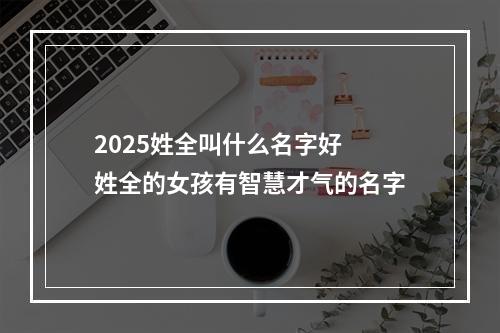 2025姓全叫什么名字好 姓全的女孩有智慧才气的名字