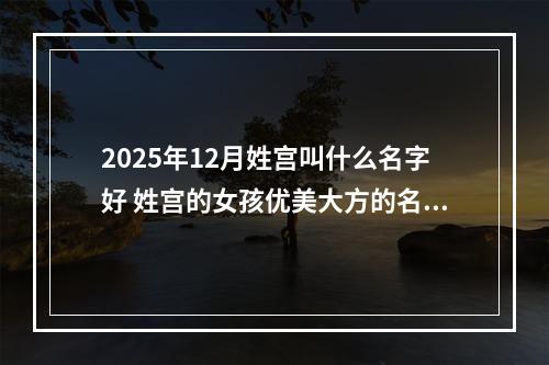 2025年12月姓宫叫什么名字好 姓宫的女孩优美大方的名字