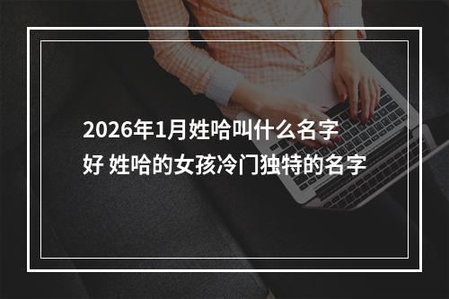 2026年1月姓哈叫什么名字好 姓哈的女孩冷门独特的名字