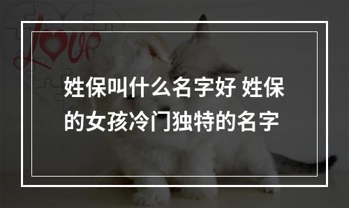 姓保叫什么名字好 姓保的女孩冷门独特的名字