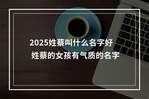 2025姓蔡叫什么名字好 姓蔡的女孩有气质的名字