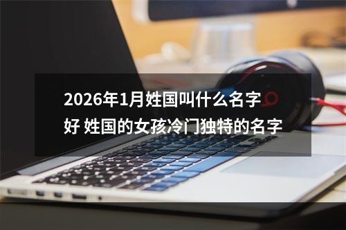 2026年1月姓国叫什么名字好 姓国的女孩冷门独特的名字
