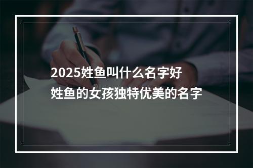 2025姓鱼叫什么名字好 姓鱼的女孩独特优美的名字