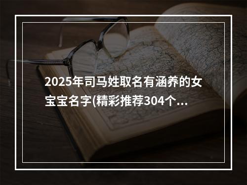 2025年司马姓取名有涵养的女宝宝名字(精彩推荐304个)