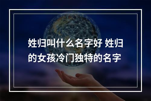 姓归叫什么名字好 姓归的女孩冷门独特的名字