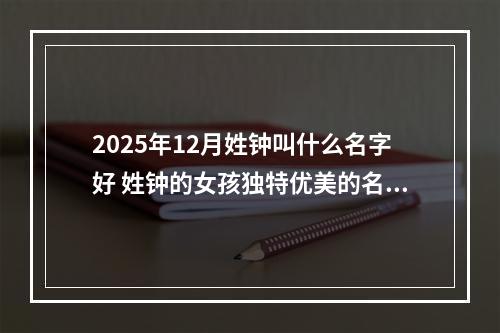 2025年12月姓钟叫什么名字好 姓钟的女孩独特优美的名字