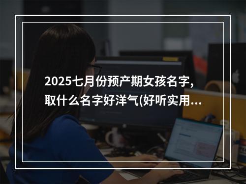 2025七月份预产期女孩名字,取什么名字好洋气(好听实用)