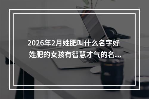2026年2月姓肥叫什么名字好 姓肥的女孩有智慧才气的名字