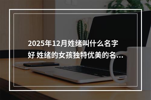 2025年12月姓绪叫什么名字好 姓绪的女孩独特优美的名字