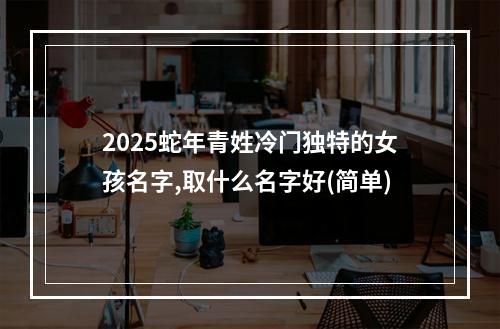 2025蛇年青姓冷门独特的女孩名字,取什么名字好(简单)