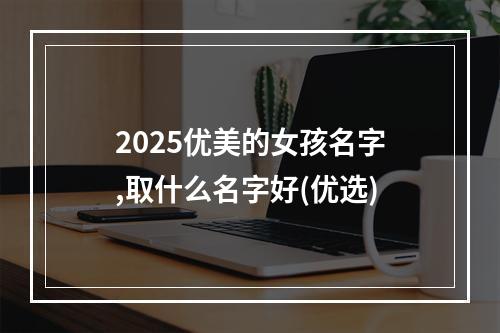 2025优美的女孩名字,取什么名字好(优选)