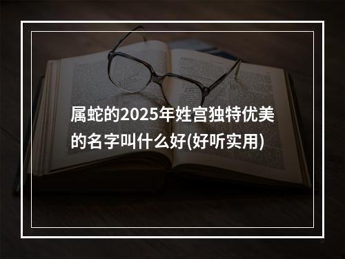 属蛇的2025年姓宫独特优美的名字叫什么好(好听实用)