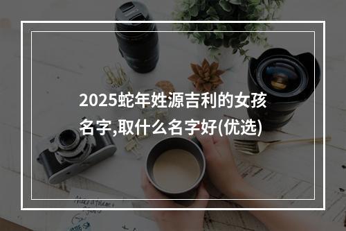 2025蛇年姓源吉利的女孩名字,取什么名字好(优选)