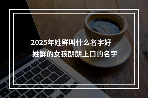 2025年姓鲜叫什么名字好 姓鲜的女孩朗朗上口的名字