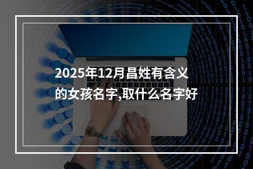 2025年12月昌姓有含义的女孩名字,取什么名字好