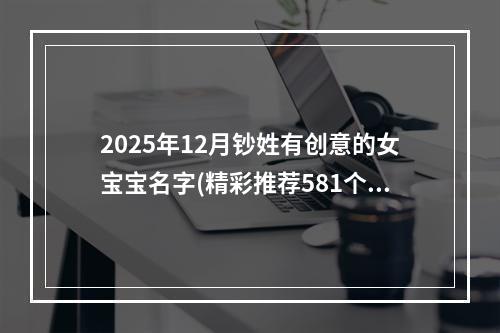 2025年12月钞姓有创意的女宝宝名字(精彩推荐581个)