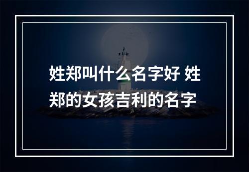 姓郑叫什么名字好 姓郑的女孩吉利的名字