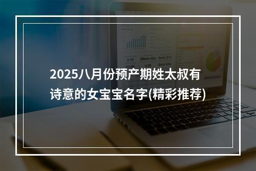 2025八月份预产期姓太叔有诗意的女宝宝名字(精彩推荐)