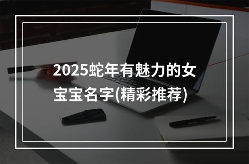 2025蛇年有魅力的女宝宝名字(精彩推荐)