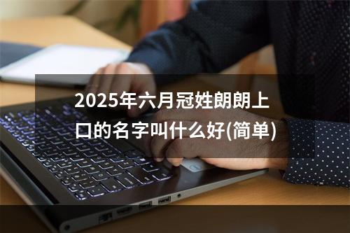2025年六月冠姓朗朗上口的名字叫什么好(简单)