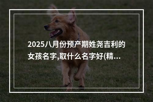 2025八月份预产期姓尧吉利的女孩名字,取什么名字好(精彩推荐)