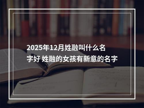 2025年12月姓融叫什么名字好 姓融的女孩有新意的名字