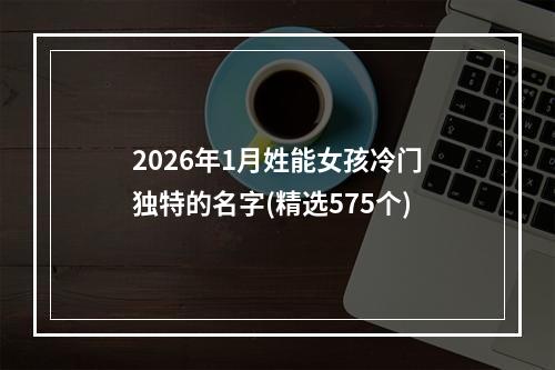 2026年1月姓能女孩冷门独特的名字(精选575个)