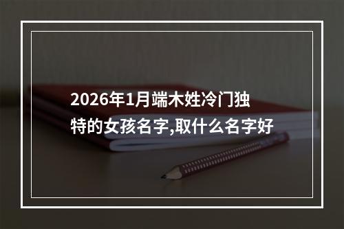 2026年1月端木姓冷门独特的女孩名字,取什么名字好